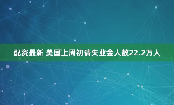 配资最新 美国上周初请失业金人数22.2万人
