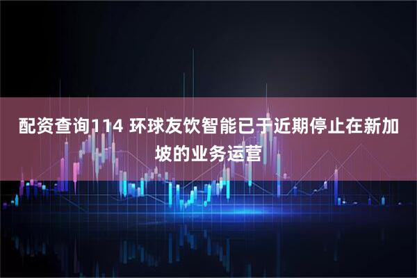 配资查询114 环球友饮智能已于近期停止在新加坡的业务运营