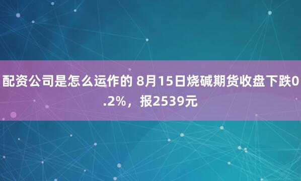 配资公司是怎么运作的 8月15日烧碱期货收盘下跌0.2%，报2539元