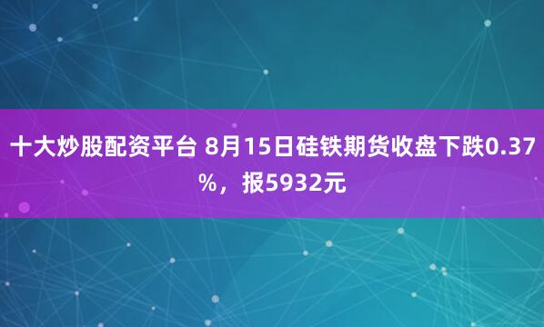 十大炒股配资平台 8月15日硅铁期货收盘下跌0.37%，报5932元