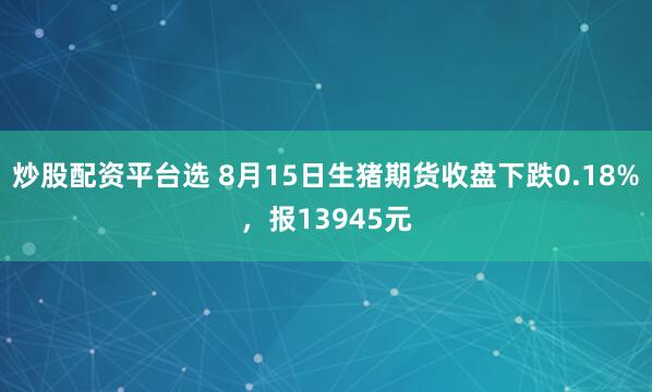 炒股配资平台选 8月15日生猪期货收盘下跌0.18%，报13945元