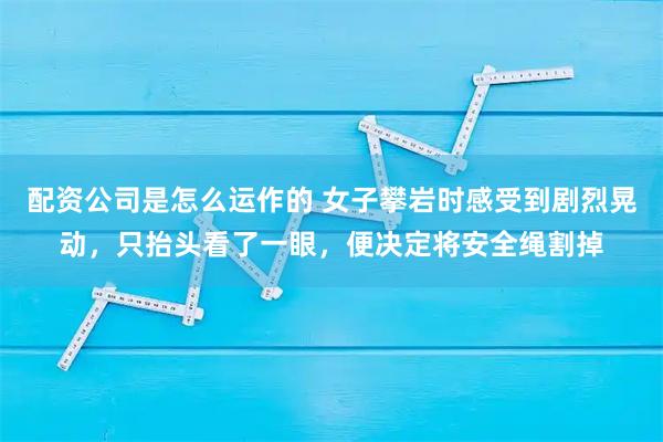 配资公司是怎么运作的 女子攀岩时感受到剧烈晃动，只抬头看了一眼，便决定将安全绳割掉