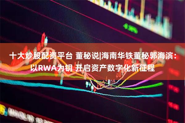 十大炒股配资平台 董秘说|海南华铁董秘郭海滨：以RWA为钥 开启资产数字化新征程