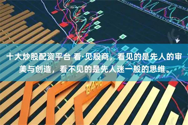 十大炒股配资平台 看·见殷商，看见的是先人的审美与创造，看不见的是先人迷一般的思维。
