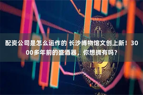 配资公司是怎么运作的 长沙博物馆文创上新！3000多年前的盛酒器，你想拥有吗？