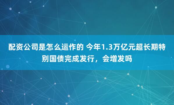 配资公司是怎么运作的 今年1.3万亿元超长期特别国债完成发行，会增发吗