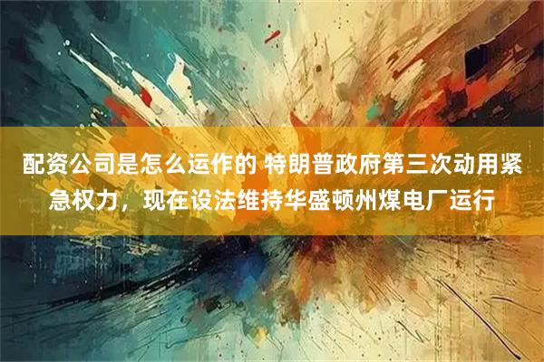 配资公司是怎么运作的 特朗普政府第三次动用紧急权力，现在设法维持华盛顿州煤电厂运行