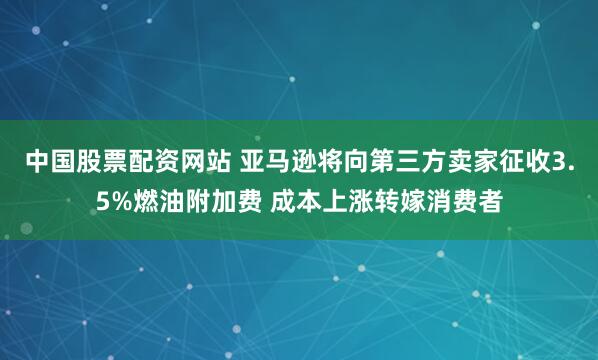 中国股票配资网站 亚马逊将向第三方卖家征收3.5%燃油附加费 成本上涨转嫁消费者