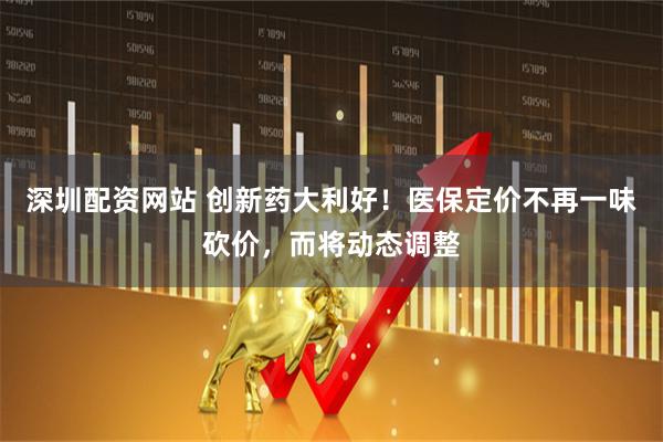 深圳配资网站 创新药大利好！医保定价不再一味砍价，而将动态调整