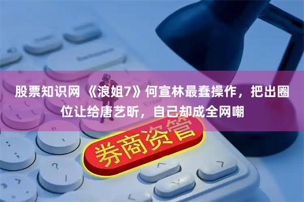 股票知识网 《浪姐7》何宣林最蠢操作，把出圈位让给唐艺昕，自己却成全网嘲