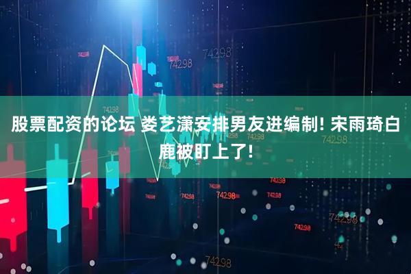 股票配资的论坛 娄艺潇安排男友进编制! 宋雨琦白鹿被盯上了!