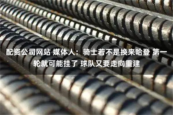 配资公司网站 媒体人：骑士若不是换来哈登 第一轮就可能挂了 球队又要走向重建