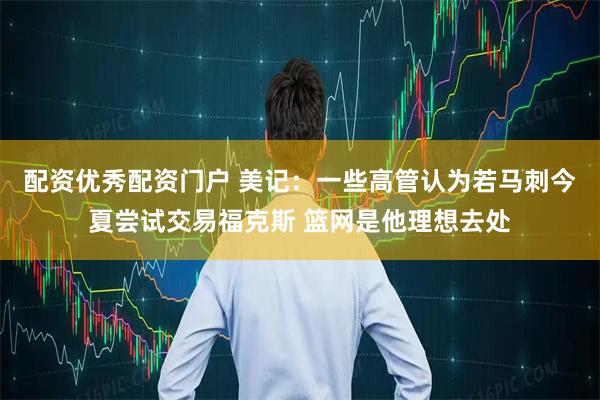 配资优秀配资门户 美记：一些高管认为若马刺今夏尝试交易福克斯 篮网是他理想去处