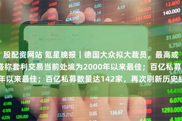 股配资网站 氪星晚报｜德国大众拟大裁员，最高或裁减12万个岗位；高盛称套利交易当前处境为2000年以来最佳；百亿私募数量达142家，再次刷新历史纪录