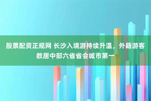 股票配资正规网 长沙入境游持续升温，外籍游客数居中部六省省会城市第一