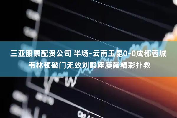 三亚股票配资公司 半场-云南玉昆0-0成都蓉城 韦林顿破门无效刘殿座屡献精彩扑救